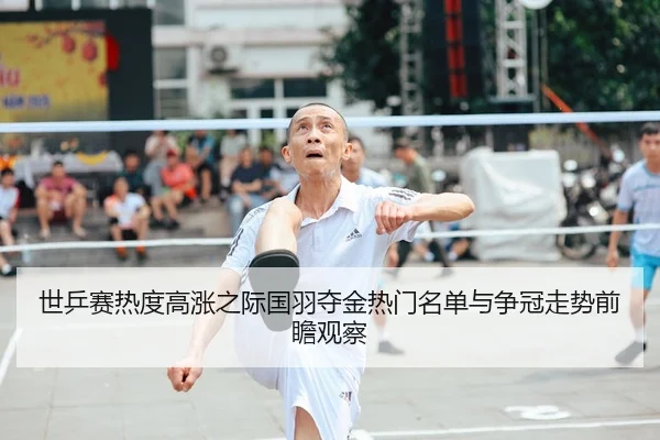 世乒赛热度高涨之际国羽夺金热门名单与争冠走势前瞻观察